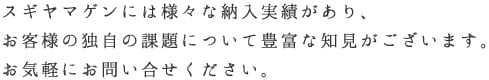 スギヤマゲンには様々な納入実績があり、お客様の独自の課題について豊富な知見がございます。お気軽にお問い合せください。